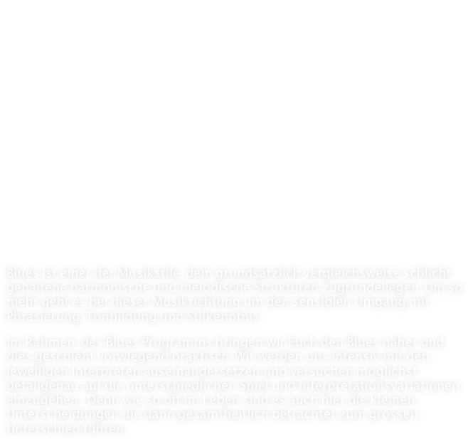 Blues
   
- Delta Blues
- Chicago Blues
- Texas Blues
- Rhythm´n´Blues
- British Blues





Blues ist einer der Musikstile, dem grundsätzlich vergleichsweise schlicht gehaltene harmonische und melodische Strukturen zugrundeliegen. Um so mehr geht es bei dieser Musikrichtung um den sensiblen Umgang mit Phrasierung, Tonbildung und Stilkenntnis.

Im Rahmen  des Blues Programms bringen wir Euch den Blues näher und dies geschieht vorwiegend praktisch. Wir werden uns intensiv mit den jeweiligen Interpreten auseinandersetzen und versuchen möglichst detailgenau auf die unterschiedlichen Spiel und Interpretationsvariationen einzugehen.  Denn wie so oft im Leben sind es auch hier die kleinen Unterscheidungen die dann gesamtheitlich betrachtet zum grossen Unterschied führen.
