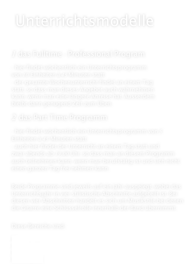  Unterrichtsmodelle



1. das Fulltime - Professional Program

- hier findet wöchentlich ein Unterrichtsprogramm
von 10 Einheiten à 45 Minuten statt. 
- der gesamte Wochenunterricht findet an einem Tag
statt, so dass man dieses Angebot auch wahrnehmen 
kann, wenn man eine längere Anreise hat. Ausserdem
bleibt dann genügend Zeit zum Üben.

2. das Part Time Programm

- hier findet wöchentlich ein Unterrichtsprogramm von 5 Einheiten à 45 Minuten statt.
- auch hier findet der Unterricht an einem Tag statt und
zwar abends ab 19.00 Uhr, so dass man an diesem Programm auch teilnehmen kann, wenn man berufstätig ist und sich nicht einen ganzen Tag frei nehmen kann.


Beide Programme sind jeweils auf ein Jahr ausgelegt, wobei das Unterrichtsjahr in vier stilistische Abschnitte aufgeteilt ist. Bei diesen vier Abschnitten handelt es sich um Musikstile bei denen die Gitarre eine Schlüsselrolle innerhalb der Band übernimmt.


Diese Bereiche sind:

Blues
Funk/Soul
Rock/Pop
Fusion/Jazz