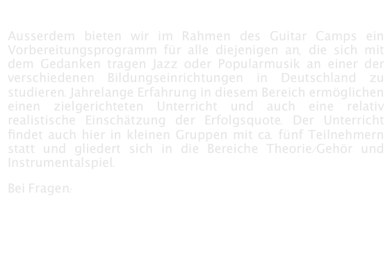 

Ausserdem bieten wir im Rahmen des Guitar Camps ein Vorbereitungsprogramm für alle diejenigen an, die sich mit dem Gedanken tragen Jazz oder Popularmusik an einer der verschiedenen Bildungseinrichtungen in Deutschland zu studieren. Jahrelange Erfahrung in diesem Bereich ermöglichen einen zielgerichteten Unterricht und auch eine relativ realistische Einschätzung der Erfolgsquote. Der Unterricht findet auch hier in kleinen Gruppen mit ca. fünf Teilnehmern statt und gliedert sich in die Bereiche Theorie/Gehör und Instrumentalspiel. 

Bei Fragen:        mail@guitarcamp.de
